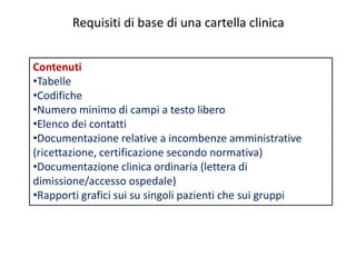 Requisiti di base di una cartella clinica 
Contenuti 
•Tabelle 
•Codifiche 
•Numero minimo di campi a testo libero 
•Elenco dei contatti 
•Documentazione relative a incombenze amministrative 
(ricettazione, certificazione secondo normativa) 
•Documentazione clinica ordinaria (lettera di 
dimissione/accesso ospedale) 
•Rapporti grafici sui su singoli pazienti che sui gruppi 
 