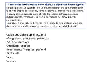 Il back office (letteralmente dietro ufficio, nel significato di retro-ufficio) 
è quella parte di un'azienda (o di un'organizzazione) che comprende tutte 
le attività proprie dell'azienda, come il sistema di produzione o la gestione. 
Il back office comprende sia le attività di gestione dell'organizzazione 
(Affari Generali, Personale), sia quelle di gestione dei procedimenti 
amministrativi. 
In pratica, il back office è tutto ciò che il cliente (o l'utente) non vede, ma 
che consente la realizzazione dei prodotti o dei servizi a lui destinati. 
•Selezione dei gruppi di pazienti 
•Congruenza prevalenza patologia 
•Verifica esenzioni 
•Analisi del gruppo 
•Inserimento “help” sui pazienti 
•Self-audit 
•…….. 
•………… 
 