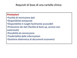 Requisiti di base di una cartella clinica 
Prestazioni 
•Facilità di immissione dati 
•Disponibilità temporale 
•Disponibilità in luoghi facilmente accessibili 
•Protezione dei dati (facilità di back up, accessi non 
autorizzati) 
•Possibilità di connessione 
•Trasferibilità delle informazioni 
•Gestione elettronica di documenti economici 
 