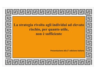La strategia rivolta agli individui ad elevato 
rischio, per quanto utile, 
non è sufficiente 
Presentazione alla 2° edizione italiana 
 