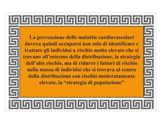 La prevenzione delle malattie cardiovascolari 
doveva quindi occuparsi non solo di identificare e 
trattare gli individui a rischio molto elevato che si 
trovano all’estremo della distribuzione, la strategia 
dell’alto rischio, ma di ridurre i fattori di rischio 
nella massa di individui che si trovava al centro 
della distribuzione con rischio moderatamente 
elevato, la “strategia di popolazione” 
 