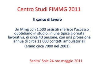 Centro Studi FIMMG 2011 
Il carico di lavoro 
Un Mmg con 1.500 assistiti riferisce l'accesso 
quotidiano in studio, in una tipica giornata 
lavorativa, di circa 40 persone, con una proiezione 
annua di circa 11.000 contatti ambulatoriali 
(erano circa 7000 nel 2001). 
Sanita’ Sole 24 ore maggio 2011 
 