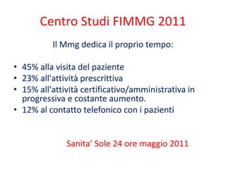 Centro Studi FIMMG 2011 
Il Mmg dedica il proprio tempo: 
• 45% alla visita del paziente 
• 23% all'attività prescrittiva 
• 15% all'attività certificativo/amministrativa in 
progressiva e costante aumento. 
• 12% al contatto telefonico con i pazienti 
Sanita’ Sole 24 ore maggio 2011 
 