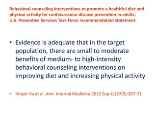 Behavioral counseling interventions to promote a healthful diet and 
physical activity for cardiovascular disease prevention in adults: 
U.S. Preventive Services Task Force recommendation statement. 
• Evidence is adequate that in the target 
population, there are small to moderate 
benefits of medium- to high-intensity 
behavioral counseling interventions on 
improving diet and increasing physical activity. 
• 
• Moyer Va et al. Ann. Internal Medicine 2012 Sep 4;157(5):367-71 
 