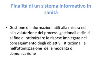 Finalità di un sistema informativo in 
sanità 
• Gestione di informazioni utili alla misura ed 
alla valutazione dei processi gestionali e clinici 
al fine di ottimizzare le risorse impiegate nel 
conseguimento degli obiettivi istituzionali e 
nell’ottimizzazione delle modalità di 
comunicazione 
 