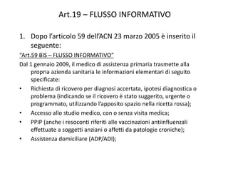 Art.19 – FLUSSO INFORMATIVO 
1. Dopo l’articolo 59 dell’ACN 23 marzo 2005 è inserito il 
seguente: 
“Art.59 BIS – FLUSSO INFORMATIVO” 
Dal 1 gennaio 2009, il medico di assistenza primaria trasmette alla 
propria azienda sanitaria le informazioni elementari di seguito 
specificate: 
• Richiesta di ricovero per diagnosi accertata, ipotesi diagnostica o 
problema (indicando se il ricovero è stato suggerito, urgente o 
programmato, utilizzando l’apposito spazio nella ricetta rossa); 
• Accesso allo studio medico, con o senza visita medica; 
• PPIP (anche i resoconti riferiti alle vaccinazioni antiinfluenzali 
effettuate a soggetti anziani o affetti da patologie croniche); 
• Assistenza domiciliare (ADP/ADI); 
 