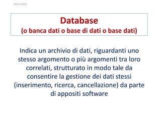 20/11/2014 
Database 
(o banca dati o base di dati o base dati) 
Indica un archivio di dati, riguardanti uno 
stesso argomento o più argomenti tra loro 
correlati, strutturato in modo tale da 
consentire la gestione dei dati stessi 
(inserimento, ricerca, cancellazione) da parte 
di appositi software 
 