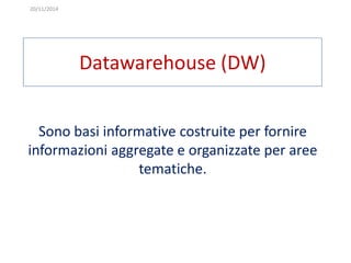 20/11/2014 
Datawarehouse (DW) 
Sono basi informative costruite per fornire 
informazioni aggregate e organizzate per aree 
tematiche. 
 