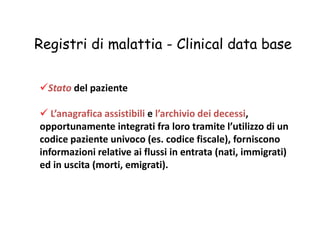 Registri di malattia - Clinical data base 
Stato del paziente 
 L’anagrafica assistibili e l’archivio dei decessi, 
opportunamente integrati fra loro tramite l’utilizzo di un 
codice paziente univoco (es. codice fiscale), forniscono 
informazioni relative ai flussi in entrata (nati, immigrati) 
ed in uscita (morti, emigrati). 
 