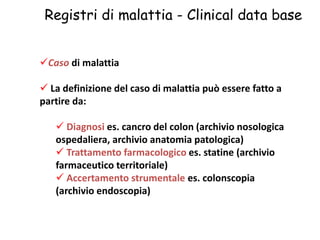 Registri di malattia - Clinical data base 
Caso di malattia 
 La definizione del caso di malattia può essere fatto a 
partire da: 
 Diagnosi es. cancro del colon (archivio nosologica 
ospedaliera, archivio anatomia patologica) 
 Trattamento farmacologico es. statine (archivio 
farmaceutico territoriale) 
 Accertamento strumentale es. colonscopia 
(archivio endoscopia) 
 