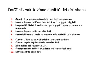DoCDat: valutazione qualità del database 
1. Quanto è rappresentativo della popolazione generale 
2. La completezza dell’inserimento di tutti i soggetti eligibili 
3. La quantità di dati inserita per ogni soggetto e per quale durata 
temporale 
4. La completezza della raccolta dati 
5. La modalità nella quale sono raccolte le variabili quantitative 
6. L’uso di chiare ed esplicite definizioni delle variabili 
7. L’uso di regole esplicite sulla raccolta dati 
8. Affidabilità dei codici utilizzati 
9. L’indipendenza dell’osservazione e raccolta degli esiti 
10. La validazione degli esiti 
 