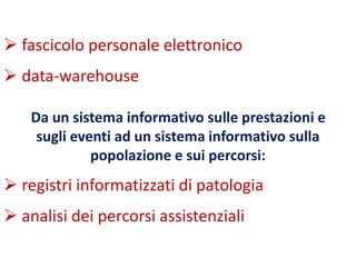  fascicolo personale elettronico 
 data-warehouse 
Da un sistema informativo sulle prestazioni e 
sugli eventi ad un sistema informativo sulla 
popolazione e sui percorsi: 
 registri informatizzati di patologia 
 analisi dei percorsi assistenziali 
 
