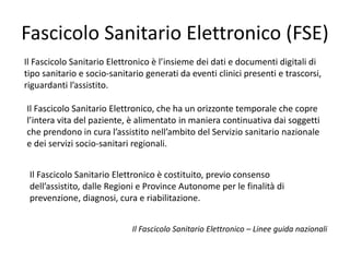 Fascicolo Sanitario Elettronico (FSE) 
Il Fascicolo Sanitario Elettronico è l’insieme dei dati e documenti digitali di 
tipo sanitario e socio-sanitario generati da eventi clinici presenti e trascorsi, 
riguardanti l’assistito. 
Il Fascicolo Sanitario Elettronico, che ha un orizzonte temporale che copre 
l’intera vita del paziente, è alimentato in maniera continuativa dai soggetti 
che prendono in cura l’assistito nell’ambito del Servizio sanitario nazionale 
e dei servizi socio-sanitari regionali. 
Il Fascicolo Sanitario Elettronico è costituito, previo consenso 
dell’assistito, dalle Regioni e Province Autonome per le finalità di 
prevenzione, diagnosi, cura e riabilitazione. 
Il Fascicolo Sanitario Elettronico – Linee guida nazionali 
 