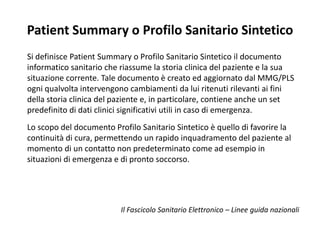 Patient Summary o Profilo Sanitario Sintetico 
Si definisce Patient Summary o Profilo Sanitario Sintetico il documento 
informatico sanitario che riassume la storia clinica del paziente e la sua 
situazione corrente. Tale documento è creato ed aggiornato dal MMG/PLS 
ogni qualvolta intervengono cambiamenti da lui ritenuti rilevanti ai fini 
della storia clinica del paziente e, in particolare, contiene anche un set 
predefinito di dati clinici significativi utili in caso di emergenza. 
Lo scopo del documento Profilo Sanitario Sintetico è quello di favorire la 
continuità di cura, permettendo un rapido inquadramento del paziente al 
momento di un contatto non predeterminato come ad esempio in 
situazioni di emergenza e di pronto soccorso. 
Il Fascicolo Sanitario Elettronico – Linee guida nazionali 
 