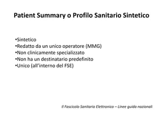 Patient Summary o Profilo Sanitario Sintetico 
•Sintetico 
•Redatto da un unico operatore (MMG) 
•Non clinicamente specializzato 
•Non ha un destinatario predefinito 
•Unico (all’interno del FSE) 
Il Fascicolo Sanitario Elettronico – Linee guida nazionali 
 
