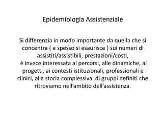 Epidemiologia Assistenziale 
Si differenzia in modo importante da quella che si 
concentra ( e spesso si esaurisce ) sui numeri di 
assistiti/assistibili, prestazioni/costi, 
è invece interessata ai percorsi, alle dinamiche, ai 
progetti, ai contesti istituzionali, professionali e 
clinici, alla storia complessiva di gruppi definiti che 
ritroviamo nell’ambito dell’assistenza. 
 