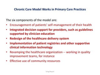 Chronic Care Model Works in Primary Care Practices 
The six components of the model are: 
• Encouragement of patients' self-management of their health 
• Integrated decision support for providers, such as guidelines 
supported by clinician education 
• Redesign of the healthcare delivery system 
• Implementation of patient registries and other supportive 
clinical information technology 
• Revamping the healthcare organization -- working in quality 
improvement teams, for instance 
• Effective use of community resources 
Simg/Napoli 
 