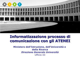 Informatizzazione processo di comunicazione con gli ATENEI Ministero dell’Istruzione, dell’Università e  della Ricerca Direzione Generale Università Ufficio III 