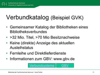 Verbundkatalog (Beispiel GVK)
• Gemeinsamer Katalog der Bibliotheken eines
  Bibliotheksverbundes
• >32 Mio. Titel, >70 Mio Besitznachweise
• Keine (direkte) Anzeige des aktuellen
  Ausleihstatus
• Fernleihe und Direktlieferdienste
• Informationen zum GBV: www.gbv.de
                                 Verbundsysteme          GBV
 Bibliothek der Fachhochschule Hannover · Horst Ferber         11
 