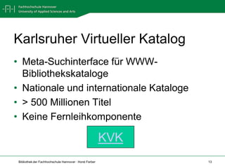 Karlsruher Virtueller Katalog
• Meta-Suchinterface für WWW-
  Bibliothekskataloge
• Nationale und internationale Kataloge
• > 500 Millionen Titel
• Keine Fernleihkomponente

                                                         KVK
 Bibliothek der Fachhochschule Hannover · Horst Ferber         13
 