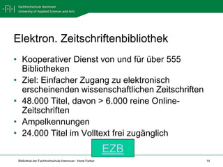 Elektron. Zeitschriftenbibliothek
• Kooperativer Dienst von und für über 555
  Bibliotheken
• Ziel: Einfacher Zugang zu elektronisch
  erscheinenden wissenschaftlichen Zeitschriften
• 48.000 Titel, davon > 6.000 reine Online-
  Zeitschriften
• Ampelkennungen
• 24.000 Titel im Volltext frei zugänglich
                                                         EZB
 Bibliothek der Fachhochschule Hannover · Horst Ferber         14
 