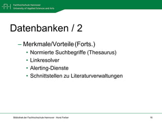 Datenbanken / 2
    – Merkmale/Vorteile (Forts.)
            •   Normierte Suchbegriffe (Thesaurus)
            •   Linkresolver
            •   Alerting-Dienste
            •   Schnittstellen zu Literaturverwaltungen




Bibliothek der Fachhochschule Hannover · Horst Ferber     16
 