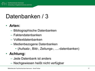 Datenbanken / 3
• Arten:
     –    Bibliographische Datenbanken
     –    Faktendatenbanken
     –    Volltextdatenbanken
     –    Medienbezogene Datenbanken
           • (Aufsatz-, Bild-, Zeitungs-, ....-datenbanken)
• Achtung:
     – Jede Datenbank ist anders
     – Nachgewiesen heißt nicht verfügbar
 Bibliothek der Fachhochschule Hannover · Horst Ferber        17
 