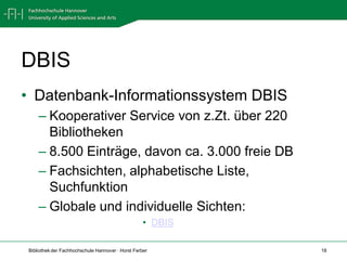 DBIS
• Datenbank-Informationssystem DBIS
    – Kooperativer Service von z.Zt. über 220
      Bibliotheken
    – 8.500 Einträge, davon ca. 3.000 freie DB
    – Fachsichten, alphabetische Liste,
      Suchfunktion
    – Globale und individuelle Sichten:
                                                   • DBIS

Bibliothek der Fachhochschule Hannover · Horst Ferber       18
 