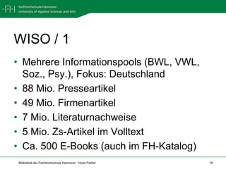 WISO / 1
• Mehrere Informationspools (BWL, VWL,
  Soz., Psy.), Fokus: Deutschland
• 88 Mio. Presseartikel
• 49 Mio. Firmenartikel
• 7 Mio. Literaturnachweise
• 5 Mio. Zs-Artikel im Volltext
• Ca. 500 E-Books (auch im FH-Katalog)
Bibliothek der Fachhochschule Hannover · Horst Ferber   19
 
