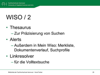WISO / 2
• Thesaurus
     – Zur Präzisierung von Suchen
• Alerts
     – Außerdem in Mein Wiso: Merkliste,
       Dokumentenverlauf, Suchprofile
• Linkresolver
     – für die Volltextsuche

 Bibliothek der Fachhochschule Hannover · Horst Ferber   20
 