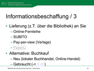 Informationsbeschaffung / 3
• Lieferung (z.T. über die Bibliothek) an Sie
     – Online-Fernleihe
     – SUBITO
     – Pay-per-view (Verlage)
     – PaperC
• Alternative: Buchkauf
     – Neu (lokaler Buchhandel, Online-Handel)
     – Gebraucht (-> KVK)
 Bibliothek der Fachhochschule Hannover · Horst Ferber   23
 