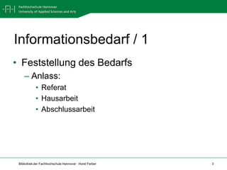 Informationsbedarf / 1
• Feststellung des Bedarfs
    – Anlass:
            • Referat
            • Hausarbeit
            • Abschlussarbeit




 Bibliothek der Fachhochschule Hannover · Horst Ferber   3
 