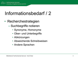 Informationsbedarf / 2
• Recherchestrategien
    – Suchbegriffe notieren
            •   Synonyme, Homonyme
            •   Ober- und Unterbegriffe
            •   Abkürzungen
            •   Abweichende Schreibweisen
            •   Andere Sprachen



 Bibliothek der Fachhochschule Hannover · Horst Ferber   4
 