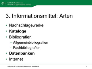 3. Informationsmittel: Arten
• Nachschlagewerke
• Kataloge
• Bibliografien
    – Allgemeinbibliografien
    – Fachbibliografien
• Datenbanken
• Internet
Bibliothek der Fachhochschule Hannover · Horst Ferber   5
 