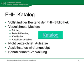 FHH-Katalog
• Vollständiger Bestand der FHH-Bibliothek
• Verzeichnete Medien:
     –    Bücher,
     –    Zeitschriftentitel,
     –    AV-Medien,                                     Katalog
     –    Abschluss-Arbeiten
• Nicht verzeichnet: Aufsätze
• Ausleihstatus wird angezeigt
• Benutzerkonto-Verwaltung

 Bibliothek der Fachhochschule Hannover · Horst Ferber             9
 