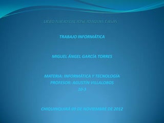 TRABAJO INFORMÁTICA



    MIGUEL ÁNGEL GARCÍA TORRES



 MATERIA: INFORMÁTICA Y TECNOLOGÍA
   PROFESOR: AGUSTÍN VILLALOBOS
                10-3



CHIQUINQUIRÁ 09 DE NOVIEMBRE DE 2012
 