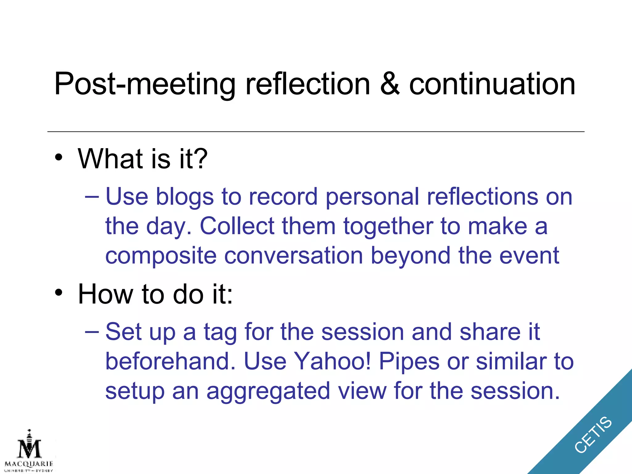 Post-meeting reflection & continuation What is it? Use blogs to record personal reflections on the day. Collect them together to make a composite conversation beyond the event How to do it: Set up a tag for the session and share it beforehand. Use Yahoo! Pipes or similar to setup an aggregated view for the session. 