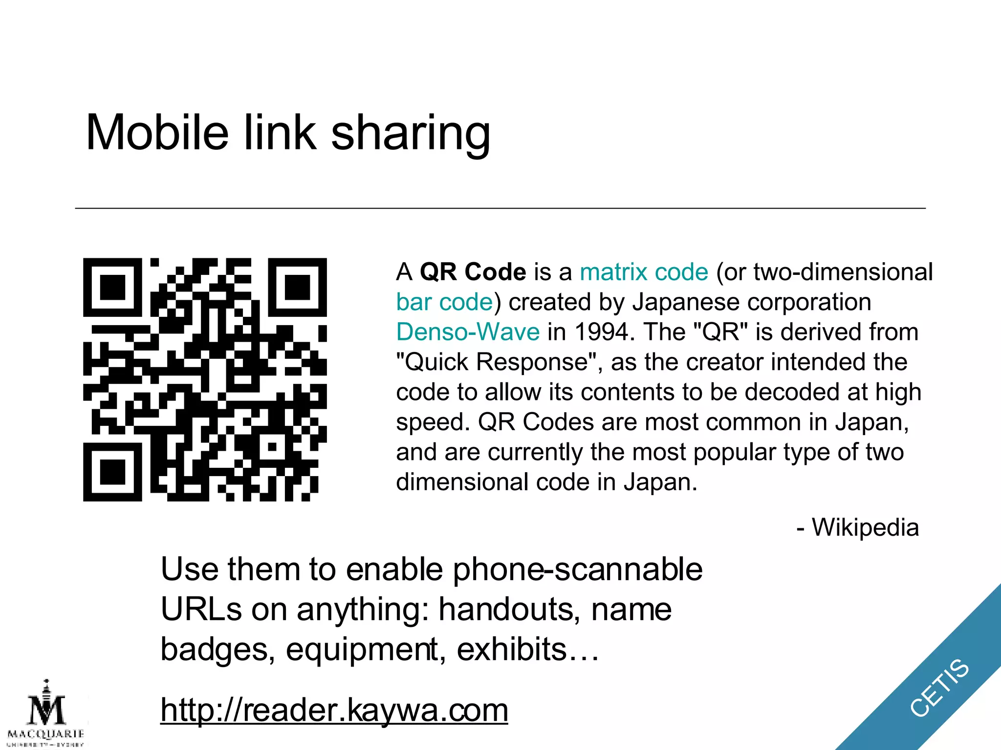 Mobile link sharing A  QR Code  is a  matrix code  (or two-dimensional  bar code ) created by Japanese corporation  Denso-Wave  in 1994. The "QR" is derived from "Quick Response", as the creator intended the code to allow its contents to be decoded at high speed. QR Codes are most common in Japan, and are currently the most popular type of two dimensional code in Japan. - Wikipedia Use them to enable phone-scannable URLs on anything: handouts, name badges, equipment, exhibits…  http://reader.kaywa.com 