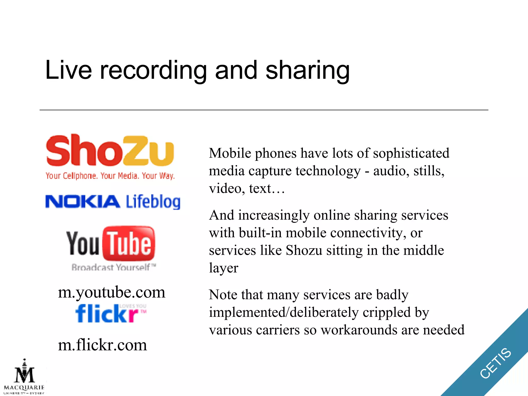 Live recording and sharing Mobile phones have lots of sophisticated media capture technology - audio, stills, video, text… And increasingly online sharing services with built-in mobile connectivity, or services like Shozu sitting in the middle layer Note that many services are badly implemented/deliberately crippled by various carriers so workarounds are needed m.youtube.com m.flickr.com 