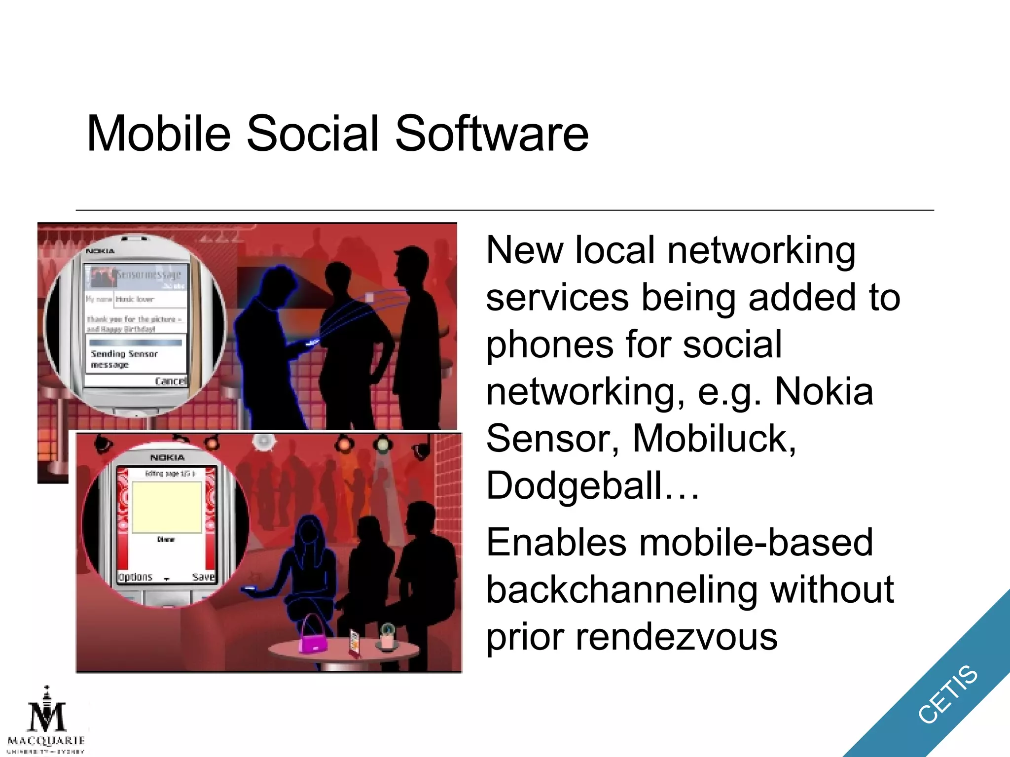 Mobile Social Software New local networking services being added to phones for social networking, e.g. Nokia Sensor, Mobiluck, Dodgeball… Enables mobile-based backchanneling without prior rendezvous 