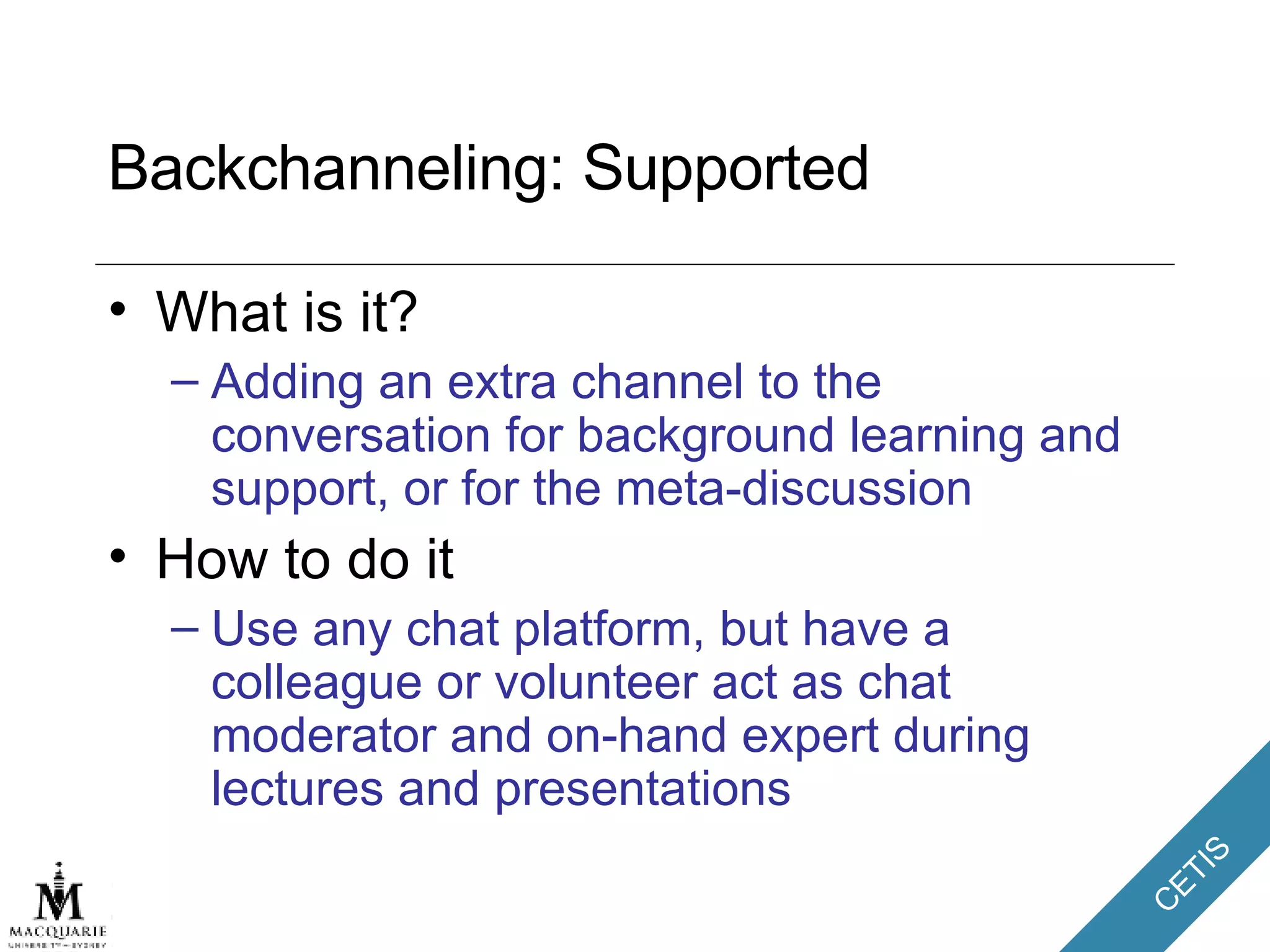 Backchanneling: Supported What is it? Adding an extra channel to the conversation for background learning and support, or for the meta-discussion How to do it Use any chat platform, but have a colleague or volunteer act as chat moderator and on-hand expert during lectures and presentations 
