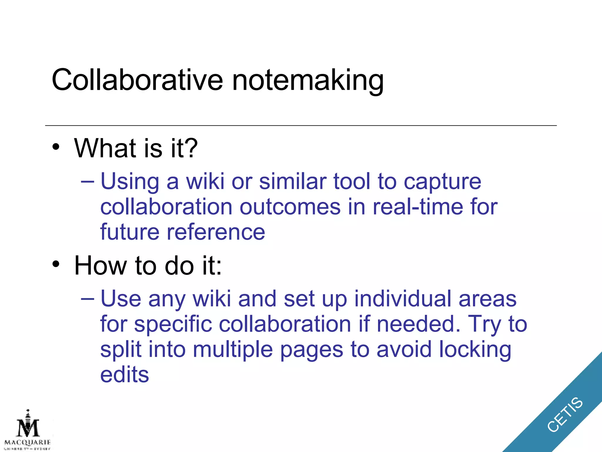 Collaborative notemaking What is it? Using a wiki or similar tool to capture collaboration outcomes in real-time for future reference How to do it: Use any wiki and set up individual areas for specific collaboration if needed. Try to split into multiple pages to avoid locking edits 