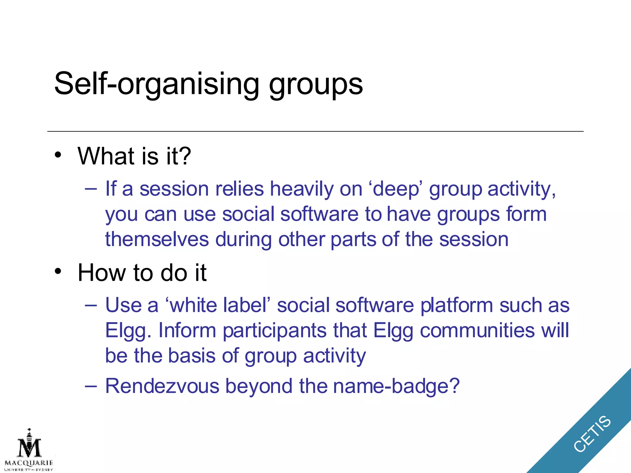 Self-organising groups What is it? If a session relies heavily on ‘deep’ group activity, you can use social software to have groups form themselves during other parts of the session How to do it Use a ‘white label’ social software platform such as Elgg. Inform participants that Elgg communities will be the basis of group activity Rendezvous beyond the name-badge? 
