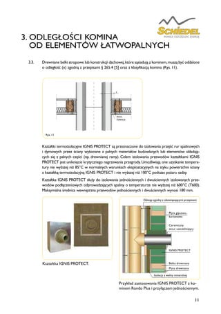 11
3. ODLEGŁOŚCI KOMINA
OD ELEMENTÓW ŁATWOPALNYCH
3.3. Drewniane belki stropowe lub konstrukcji dachowej,które sąsiadują z kominem,muszą być oddalone
o odległość (x) zgodną z przepisami § 265.4 [5] oraz z klasyfikacją komina (Rys. 11).
Kształtki termoizolacyjne IGNIS PROTECT są przeznaczone do izolowania przejść rur spalinowych
i dymowych przez ściany wykonane z palnych materiałów budowlanych lub elementów składają-
cych się z palnych części (np. drewnianej ramy). Celem izolowania przewodów kształtkami IGNIS
PROTECT jest uniknięcie krytycznego nagrzewania przegrody. Umożliwiają one uzyskanie tempera-
tury nie wyższej niż 85°C w normalnych warunkach eksploatacyjnych na styku powierzchni ściany
z kształtką termoizolacyjną IGNIS PROTECT i nie wyższej niż 100°C podczas pożaru sadzy.
Kształtka IGNIS PROTECT służy do izolowania jednościennych i dwuściennych izolowanych prze-
wodów podłączeniowych odprowadzających spaliny o temperaturze nie wyższej niż 600°C (T600).
Maksymalna średnica wewnętrzna przewodów jednościennych i dwuściennych wynosi 180 mm.
Rys. 11
Wykonać otwory
przewietrzające
na dole i u góry
Materiał niepalny
Ścianka z materiałów
łatwopalnych
Beton
Dylatacja
x
x
x
Przykład zastosowania IGNIS PROTECT z ko-
minem Rondo Plus i przyłączem jednościennym.
Kształtka IGNIS PROTECT.
Odstęp zgodny z obowiązującymi przepisami
Płyta gipsowo-
kartonowa
Ceramiczny
sznur uszczelniający
IGNIS PROTECT
Belka drewniana
Płyta drewniana
Izolacja z wełny mineralnej
 