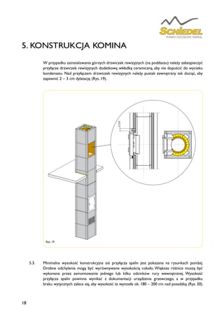 18
	 W przypadku zainstalowania górnych drzwiczek rewizyjnych (na poddaszu) należy zabezpieczyć
przyłącze drzwiczek rewizyjnych dodatkową wkładką ceramiczną, aby nie dopuścić do wycieku
kondensatu. Nad przyłączem drzwiczek rewizyjnych należy pustak zewnętrzny tak dociąć, aby
zapewnić 2 – 3 cm dylatację (Rys. 19).
5.3.	 Minimalna wysokość konstrukcyjna osi przyłącza spalin jest pokazana na rysunkach poniżej.
Drobne odchylenia mogą być wyrównywane wysokością cokołu. Większe różnice muszą być
wykonane przez zamontowanie jednego lub kilku odcinków rury wewnętrznej. Wysokość
przyłącza spalin powinna wynikać z dokumentacji urządzenia grzewczego, a w przypadku
braku wytycznych zaleca się, aby wysokość ta wynosiła ok. 180 – 200 cm nad posadzką (Rys. 20).
Rys. 19
5. KONSTRUKCJA KOMINA
2-3cm
2-3cm
 