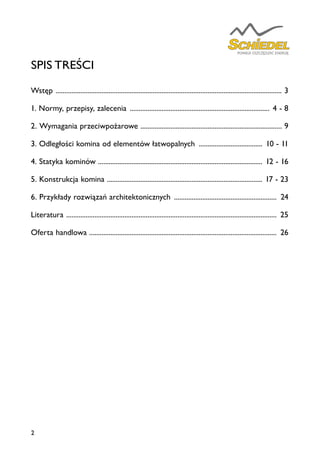 2
SPIS TREŚCI
Wstęp ................................................................................................................................. 3
1. Normy, przepisy, zalecenia ................................................................................ 4 - 8
2. Wymagania przeciwpożarowe ................................................................................. 9
3. Odległości komina od elementów łatwopalnych ..................................... 10 - 11
4. Statyka kominów ............................................................................................. 12 - 16
5. Konstrukcja komina ......................................................................................... 17 - 23
6. Przykłady rozwiązań architektonicznych ........................................................... 24
Literatura ........................................................................................................................ 25
Oferta handlowa .......................................................................................................... 26
 