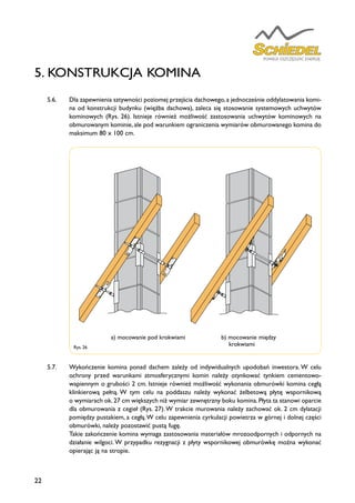22
5.6.	 Dla zapewnienia sztywności poziomej przejścia dachowego,a jednocześnie oddylatowania komi-
na od konstrukcji budynku (więźba dachowa), zaleca się stosowanie systemowych uchwytów
kominowych (Rys. 26). Istnieje również możliwość zastosowania uchwytów kominowych na
obmurowanym kominie, ale pod warunkiem ograniczenia wymiarów obmurowanego komina do
maksimum 80 x 100 cm.
5.7.	 Wykończenie komina ponad dachem zależy od indywidualnych upodobań inwestora. W celu
ochrony przed warunkami atmosferycznymi komin należy otynkować tynkiem cementowo-
wapiennym o grubości 2 cm. Istnieje również możliwość wykonania obmurówki komina cegłą
klinkierową pełną. W tym celu na poddaszu należy wykonać żelbetową płytę wspornikową
o wymiarach ok.27 cm większych niż wymiar zewnętrzny boku komina.Płyta ta stanowi oparcie
dla obmurowania z cegieł (Rys. 27).W trakcie murowania należy zachować ok. 2 cm dylatacji
pomiędzy pustakiem, a cegłą.W celu zapewnienia cyrkulacji powietrza w górnej i dolnej części
obmurówki, należy pozostawić pustą fugę.
	 Takie zakończenie komina wymaga zastosowania materiałów mrozoodpornych i odpornych na
działanie wilgoci. W przypadku rezygnacji z płyty wspornikowej obmurówkę można wykonać
opierając ją na stropie.
5. KONSTRUKCJA KOMINA
Rys. 26
a) mocowanie pod krokwiami b) mocowanie między
krokwiami
 