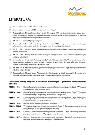 25
LITERATURA:
[1]	 Ustawa z dnia 7 lipca 1994 r. Prawo budowlane.
[2]	 Ustawa z dnia 16 kwietnia 2004 r. o wyrobach budowlanych.
[3]	 Rozporządzenie Ministra Infrastruktury z dnia 11 sierpnia 2004 r. w sprawie systemów oceny zgod-
ności, jakie powinny spełniać notyfikowane jednostki uczestniczące w ocenie zgodności, oraz sposobu
oznaczania wyrobów budowlanych oznakowaniem CE.
[4]	 PN EN 1443 Kominy.Wymagania ogólne.
[5]	 Rozporządzenie Ministra Infrastruktury z dnia 12 kwietnia 2002 r. w sprawie warunków technicznych,
jakim powinny odpowiadać budynki i ich usytuowanie (z późniejszymi zmianami).
[6]	 PN EN 13384-1 Kominy. Metody obliczeń cieplnych i przepływowych. Część 1: Kominy z podłączonym
jednym paleniskiem.
[7]	 PN EN 13384-2 Kominy. Metody obliczeń cieplnych i przepływowych. Część 2: Kominy z podłączonymi
wieloma paleniskami.
[8]	 dr inż. L. Furtak, dr hab. inż. S. Rabiej, mgr inż. Cz.Wachnicki, mgr inż. J.Wild „Warunki techniczne wyko-
nania i odbioru kotłowni na paliwa gazowe i olejowe” II wyd., Polska Korporacja Techniki Sanitarnej,
Grzewczej, Gazowej i Klimatyzacji,Warszawa 2000
[9]	 PN-89/B-10425 Przewody dymowe, spalinowe i wentylacyjne murowane z cegły.Wymagania techniczne
i badania przy odbiorze.
[10]	 Rozporządzenie Ministra Spraw Wewnętrznych i Administracji z dnia 7 czerwca 2010 r. w sprawie
ochrony przeciwpożarowej budynków, innych obiektów budowlanych i terenów.
Dodatkowe normy związane z systemami kominowymi i pustakami wentylacyjnymi
Schiedel:
PN EN 13063-1	 Kominy.Systemy kominowe z ceramicznymi kanałami wewnętrznymi.Część 1:Wymagania
i badania odporności na pożar sadzy.
PN EN 13063-2	 Kominy.Systemy kominowe z ceramicznymi kanałami wewnętrznymi.Część 2:Wymagania
i badania dotyczące eksploatacji w warunkach zawilgocenia.
PN EN 13063-3	 Kominy.Systemy kominowe z ceramicznymi kanałami wewnętrznymi.Część 3:Wymagania
i badania kanałów powietrzno-spalinowych.
PN EN 12446	 Kominy. Części składowe. Obudowy betonowe.
PN EN 771-3	 Wymagania dotyczące elementów murowych. Część 3: Elementy murowe z betonu
kruszywowego (z kruszywami zwykłymi i lekkimi).
PN EN 1457-1	 Kominy - Ceramiczne wewnętrzne przewody kominowe - Część 1: Przewody kominowe
pracujące w stanie suchym - Wymagania i metody badań.
PN EN 1457-2	 Kominy - Ceramiczne wewnętrzne przewody kominowe - Częśc 2: Przewody kominowe
pracujące w stanie mokrym - Wymagania i metody badań.
 