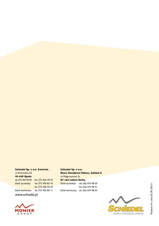 Schiedel Sp. z o.o. Centrala
ul.Wschodnia 24
45-449 Opole
tel.(77) 455 59 49, 	 fax (77) 455 59 47
Dział sprzedaży:	 tel. (77) 456 83 10
	 fax (77) 456 93 49
Dział techniczny:	 tel. (77) 456 83 11
www.schiedel.pl
Schiedel Sp. z o.o.
Biuro Handlowe Północ, Zakład II
ul. Małgorzatowo 3c
87-162 Lubicz Dolny
Dział sprzedaży:	 tel. (56) 674 48 20
	 fax (56) 674 48 21
Dział techniczny:	 tel. (56) 674 48 25
WydanieIVzdnia02.09.2013r.
 