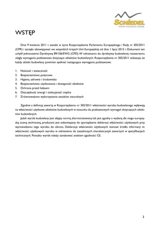 3
WSTĘP
	 Dnia 9 kwietnia 2011 r. weszło w życie Rozporządzenie Parlamentu Europejskiego i Rady nr 305/2011
(CPR) i zaczęło obowiązywać we wszystkich krajach Unii Europejskiej od dnia 1 lipca 2013 r. Dokument ten
uchylił jednocześnie Dyrektywę 89/106/EWG (CPD).W odniesieniu do dyrektywy budowlanej rozszerzeniu
uległy wymagania podstawowe dotyczące obiektów budowlanych. Rozporządzenie nr 305/2011 wskazuje, że
każdy obiekt budowlany powinien spełniać następujące wymagania podstawowe:
1.	 Nośność i stateczność
2.	 Bezpieczeństwo pożarowe
3.	 Higiena, zdrowie i środowisko
4.	 Bezpieczeństwo użytkowania i dostępność obiektów
5.	 Ochrona przed hałasem
6.	 Oszczędność energii i izolacyjność cieplna
7.	 Zrównoważone wykorzystanie zasobów naturalnych
	 Zgodnie z definicją zawartą w Rozporządzeniu nr 305/2011 właściwości wyrobu budowlanego wpływają
na właściwości użytkowe obiektów budowlanych w stosunku do podstawowych wymagań dotyczących obiek-
tów budowlanych.
	 Jeżeli wyrób budowlany jest objęty normą zharmonizowaną lub jest zgodny z wydaną dla niego europej-
ską oceną techniczną, producent jest zobowiązany do sporządzenia deklaracji właściwości użytkowych przy
wprowadzaniu tego wyrobu do obrotu. Deklaracja właściwości użytkowych stanowi źródło informacji nt.
właściwości użytkowych wyrobu w odniesieniu do zasadniczych charakterystyk zawartych w specyfikacjach
technicznych. Ponadto wyrób należy oznakować znakiem zgodności CE.
 